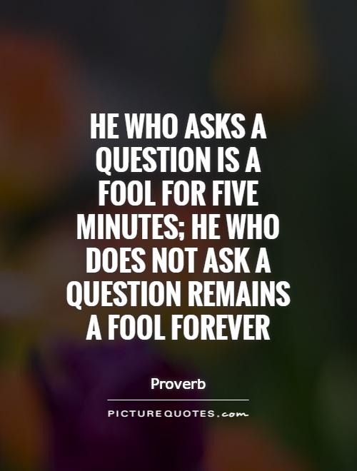 He who asks a question is a fool for five minutes; he who does not ask a question remains a fool forever. - Proverb