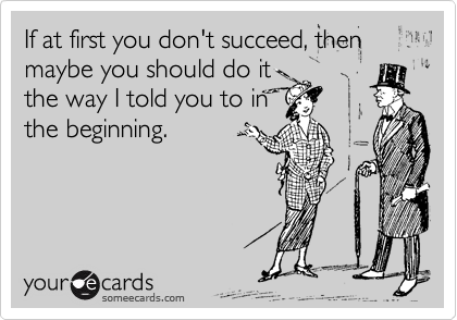 If at first you don't succeed, then maybe you should do it the way I told you in the beginning.