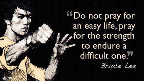 "Do not pray for an easy life, pray for the strength to endure a difficult one." ~ Bruce Lee