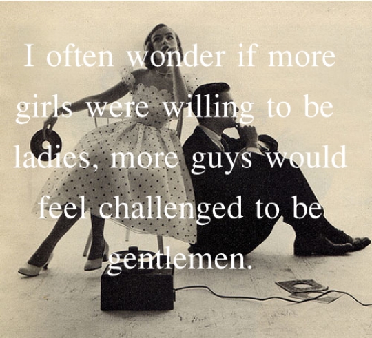 I often wonder if more girls were willing to be ladies, would more guys feel challenged to be gentlemen