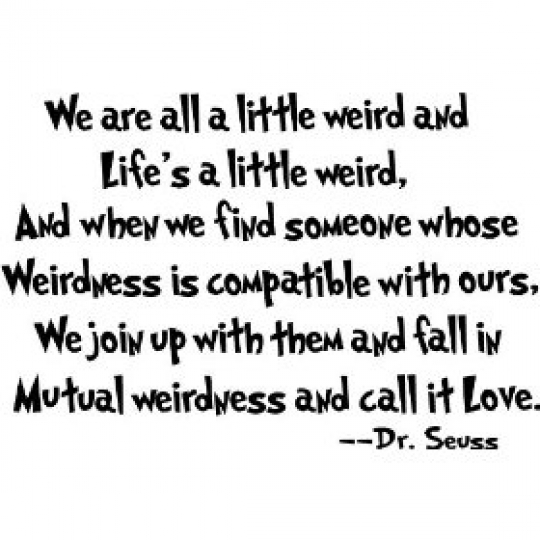 we are all a little weird and Life's a little weird, and when we find someone whose weirdness is compatible with ours, we join up with them and fall in mutual weirdness and call it love