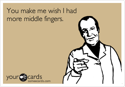 You make me wish I had more middle fingers