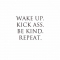 Wake up. Kick ass. Be kind. Repeat. - Fave quotes of all-time