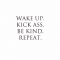 Wake up. Kick ass. Be kind. Repeat. - Fave quotes of all-time
